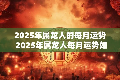 2025年属龙人的每月运势 2025年属龙人每月运势如何