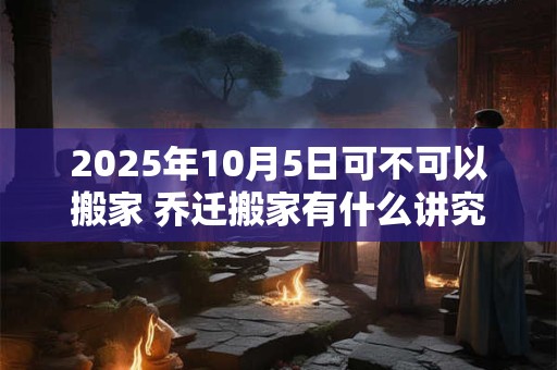 2025年10月5日可不可以搬家 乔迁搬家有什么讲究