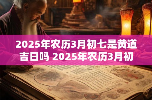 2025年农历3月初七是黄道吉日吗 2025年农历3月初五是黄道吉日吗