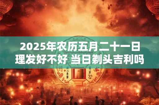 2025年农历五月二十一日理发好不好 当日剃头吉利吗