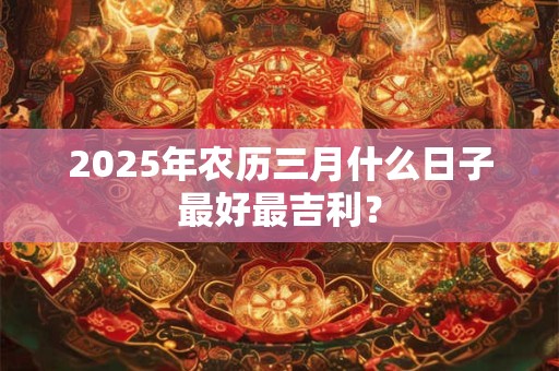 2025年农历三月什么日子最好最吉利？