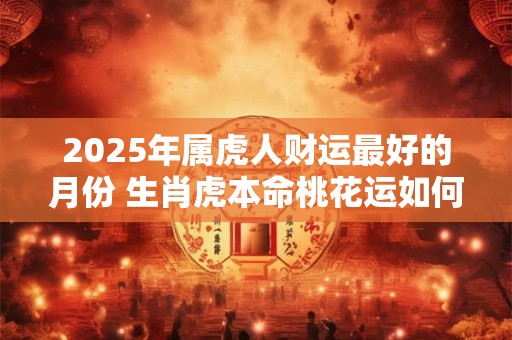2025年属虎人财运最好的月份 生肖虎本命桃花运如何