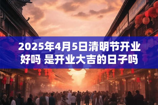2025年4月5日清明节开业好吗 是开业大吉的日子吗