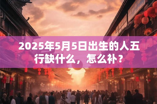 2025年5月5日出生的人五行缺什么，怎么补？