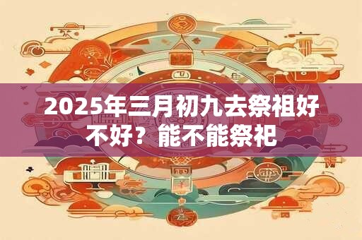 2025年三月初九去祭祖好不好？能不能祭祀