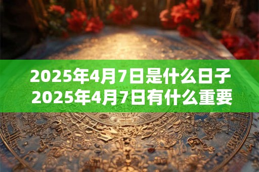 2025年4月7日是什么日子 2025年4月7日有什么重要意义