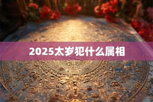 2025太岁犯什么属相 2025太岁犯什么属相