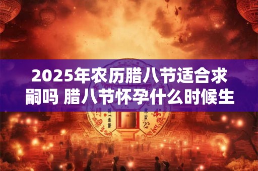2025年农历腊八节适合求嗣吗 腊八节怀孕什么时候生