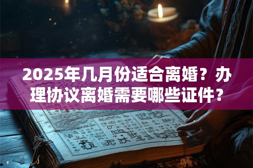2025年几月份适合离婚？办理协议离婚需要哪些证件？