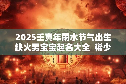 2025壬寅年雨水节气出生缺火男宝宝起名大全  稀少大气