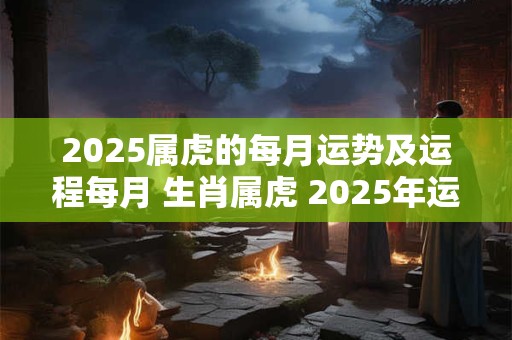 2025属虎的每月运势及运程每月 生肖属虎 2025年运程每月运程