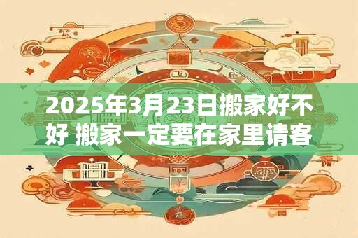 2025年3月23日搬家好不好 搬家一定要在家里请客吗