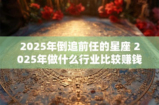 2025年倒追前任的星座 2025年做什么行业比较赚钱