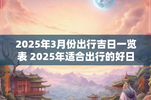 2025年3月份出行吉日一览表 2025年适合出行的好日子