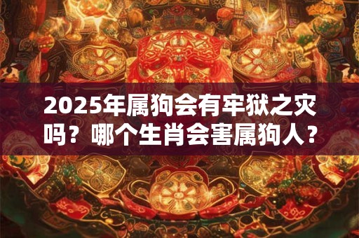 2025年属狗会有牢狱之灾吗?哪个生肖会害属狗人? 2025年属狗会有牢狱之灾吗?哪个生肖会害属狗人?