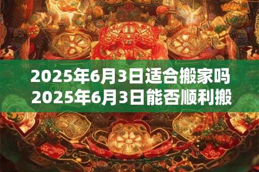 2026年6月3日适合搬家吗 2026年6月3日能否顺利搬家