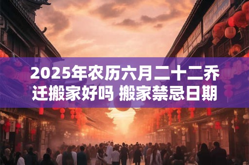 2025年农历六月二十二乔迁搬家好吗 搬家禁忌日期 2025年农历六月二十二乔迁搬家好吗 搬家禁忌日期