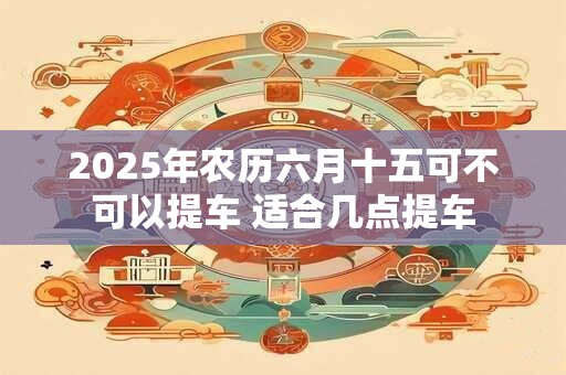 2025年农历六月十五可不可以提车 适合几点提车