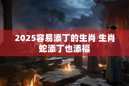 2025容易添丁的生肖 生肖蛇添丁也添福