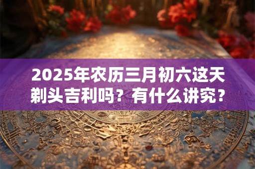 2025年农历三月初六这天剃头吉利吗？有什么讲究？