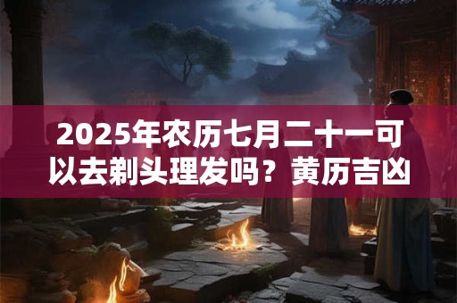 2025年农历七月二十一可以去剃头理发吗？黄历吉凶查询
