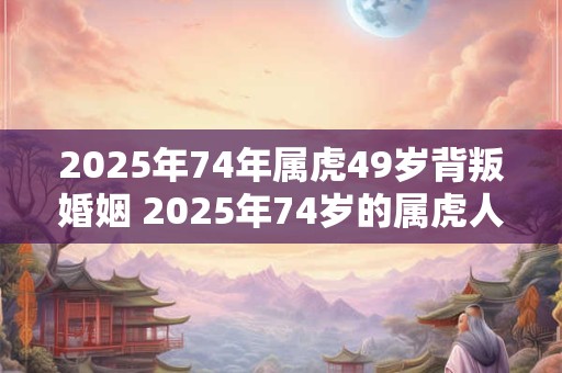 2025年74年属虎49岁背叛婚姻 2025年74岁的属虎人会不会背叛婚姻他已经49岁了 2025年74年属虎49岁背叛婚姻 2025年74岁的属虎人会不会背叛婚姻他已经49岁了