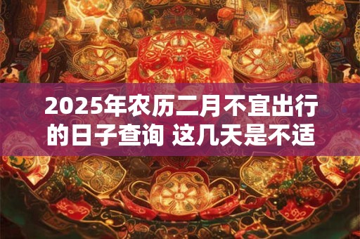 2025年农历二月不宜出行的日子查询 这几天是不适合的日子