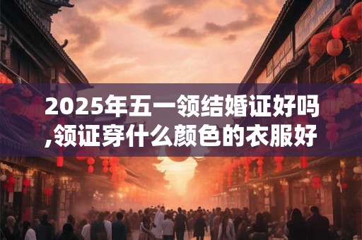 2025年五一领结婚证好吗,领证穿什么颜色的衣服好