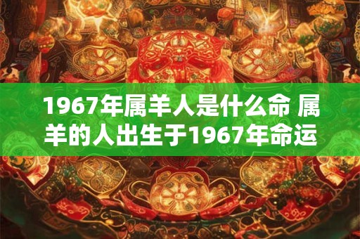 1967年属羊人是什么命 属羊的人出生于1967年命运如何 1967年属羊人是什么命 属羊的人出生于1967年命运如何