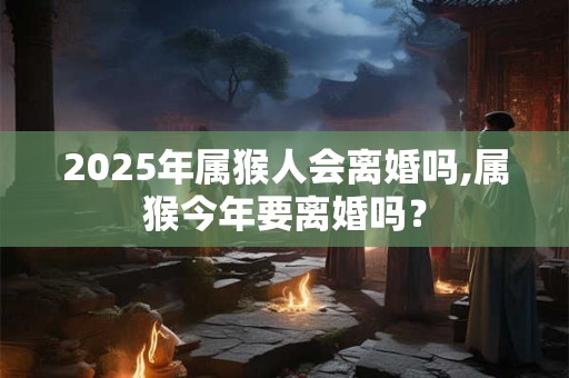 2025年属猴人会离婚吗,属猴今年要离婚吗？