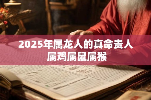 2025年属龙人的真命贵人 属鸡属鼠属猴 2025年属龙人的真命贵人 属鸡属鼠属猴
