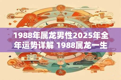 1988年属龙男性2025年全年运势详解 1988属龙一生大劫年