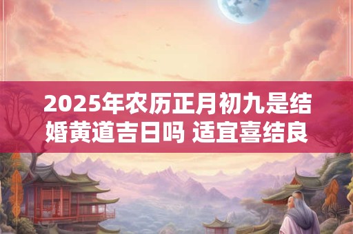 2025年农历正月初九是结婚黄道吉日吗 适宜喜结良缘吗