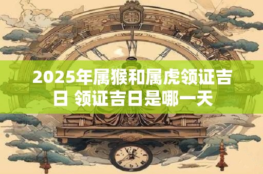 2025年属猴和属虎领证吉日 领证吉日是哪一天