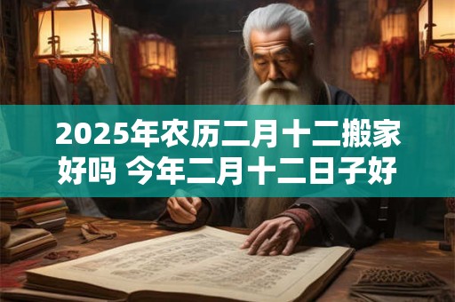 2025年农历二月十二搬家好吗 今年二月十二日子好吗
