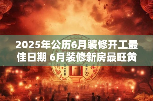 2025年公历6月装修开工最佳日期 6月装修新房最旺黄道吉日