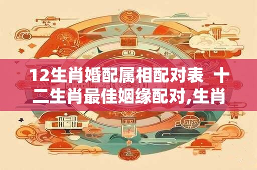 12生肖婚配属相配对表  十二生肖最佳姻缘配对,生肖年份配对姻缘