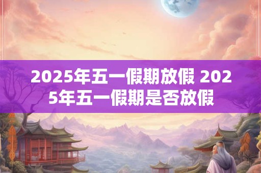 2025年五一假期放假 2025年五一假期是否放假