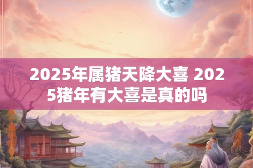 2025年属猪天降大喜 2025猪年有大喜是真的吗
