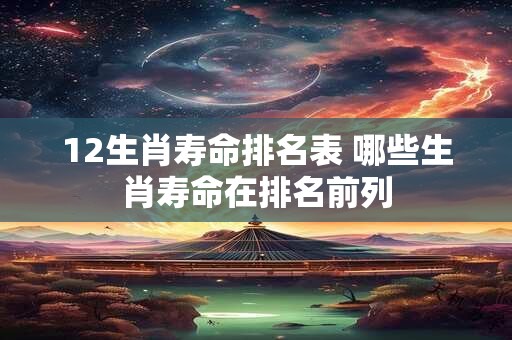 12生肖寿命排名表 哪些生肖寿命在排名前列