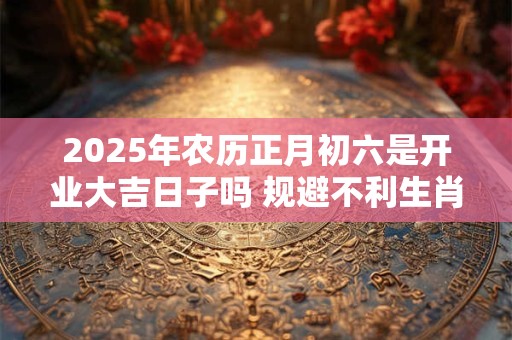 2025年农历正月初六是开业大吉日子吗 规避不利生肖