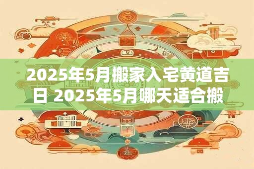 2025年5月搬家入宅黄道吉日 2025年5月哪天适合搬家