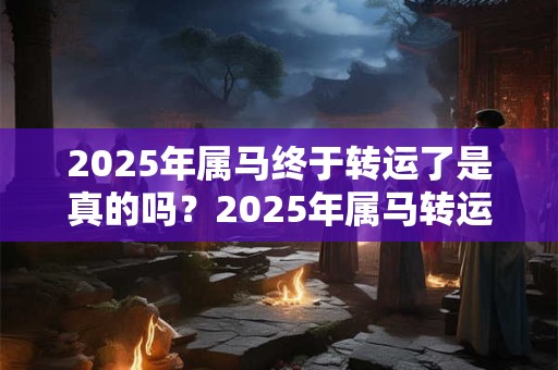 2025年属马终于转运了是真的吗？2025年属马转运在几月？