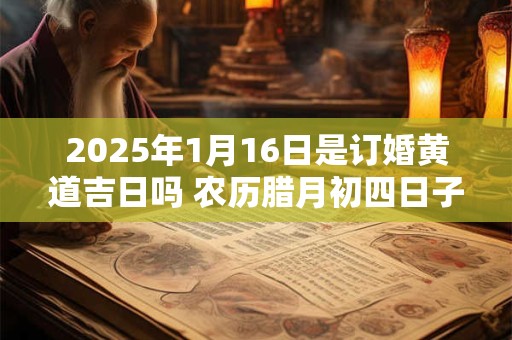 2025年1月16日是订婚黄道吉日吗 农历腊月初四日子好吗 2025年1月16日是订婚黄道吉日吗 农历腊月初四日子好吗