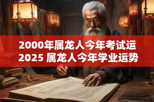 2000年属龙人今年考试运 2025 属龙人今年学业运势如何