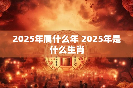 2025年属什么年 2025年是什么生肖