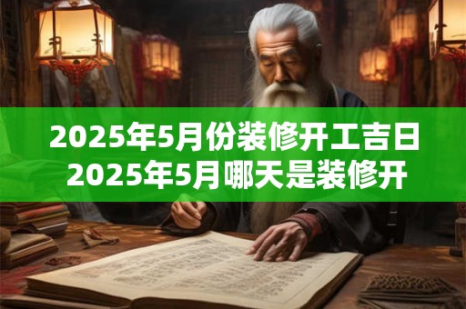 2025年5月份装修开工吉日 2025年5月哪天是装修开工吉日