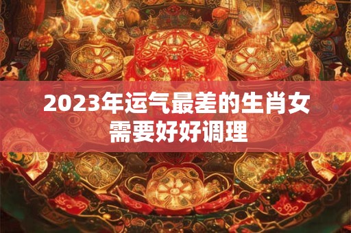 2023年运气最差的生肖女 需要好好调理