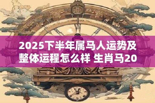 2025下半年属马人运势及整体运程怎么样 生肖马2025年运势详解