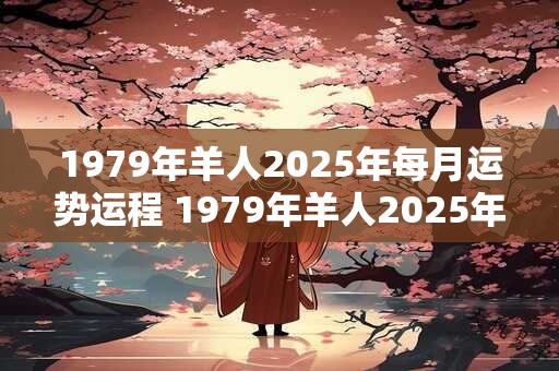 1979年羊人2025年每月运势运程 1979年羊人2025年运势如何